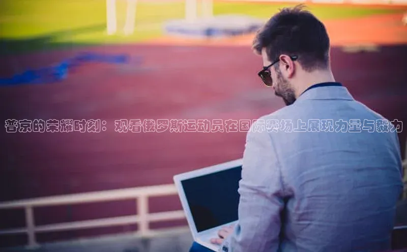 bb体育官网app下载携程普京的荣耀时刻：观看俄罗斯运动员在国际赛场上展现力量与毅力