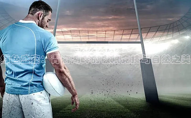 贝博bb平台体育网页版慧博云通绿色盛宴：青海湖畔的极限竞技与自然之美