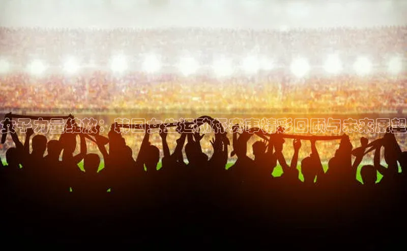 女子力量绽放：韩国女生运动杯赛事精彩回顾与未来展望